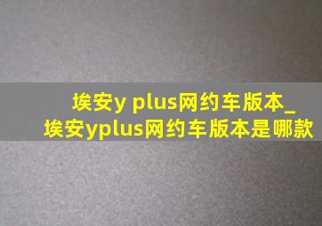 埃安y plus网约车版本_埃安yplus网约车版本是哪款